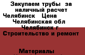 Закупаем трубы  за наличный расчет Челябинск › Цена ­ 1 000 - Челябинская обл., Челябинск г. Строительство и ремонт » Материалы   . Челябинская обл.,Челябинск г.